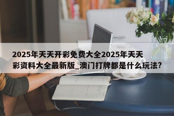 2025年天天开彩免费大全2025年天天彩资料大全最新版_澳门打牌都是什么玩法?